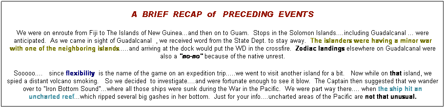 Text Box: A&nbsp; BRIEF&nbsp; RECAP&nbsp; of&nbsp;&nbsp; PRECEDING&nbsp; EVENTS
We were on enroute from Fiji to The Islands of New Guinea...and then on to Guam.&nbsp; Stops in the Solomon Islands....including Guadalcanal ... were anticipated.&nbsp; As we came in sight of Guadalcanal&nbsp; , we received word from the State Dept. to stay away.&nbsp; The islanders were having a minor war with one of the neighboring islands.....and arriving at the dock would put the WD in the crossfire. &nbsp;Zodiac landings elsewhere on Guadalcanal were also a "no-no" because of the native unrest.
Sooooo....&nbsp;&nbsp; since flexibility&nbsp; is the name of the game on an expedition trip.....we went to visit another island for a bit.&nbsp;&nbsp; Now while on that island, we spied a distant volcano smoking.&nbsp;&nbsp; So we decided&nbsp; to investigate....and were fortunate enough to see it blow.&nbsp; The Captain then suggested that we wander over to "Iron Bottom Sound"...where all those ships were sunk during the War in the Pacific.&nbsp; We were part way there.... when the ship hit an uncharted reef...which ripped several big gashes in her bottom.&nbsp; Just for your info....uncharted areas of the Pacific are not that unusual.
