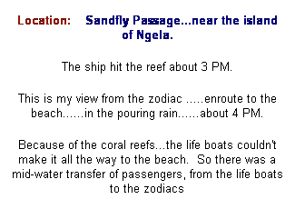 Text Box: Location:&nbsp;&nbsp; &nbsp;Sandfly Passage...near the island of Ngela.
The ship hit the reef about 3 PM.
This is my view from the zodiac .....enroute to the beach......in the pouring rain......about 4 PM.
Because of the coral reefs...the life boats couldn't make it all the way to the beach.&nbsp; So there was a mid-water transfer of passengers, from the life boats to the zodiacs
