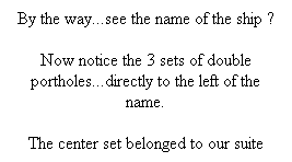 Text Box: By the way...see the name of the ship ?
Now notice the 3 sets of double portholes...directly to the left of the name.
The center set belonged to our suite
&nbsp;
