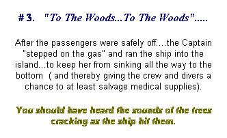 Text Box: # 3.&nbsp;&nbsp; "To The Woods...To The Woods".....
After the passengers were safely off....the Captain "stepped on the gas" and ran the ship into the island...to keep her from sinking all the way to the bottom&nbsp; ( and thereby giving the crew and divers a chance to at least salvage medical supplies). 
You should have heard the sounds of the trees cracking as the ship hit them.
