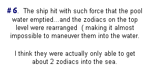 Text Box: # 6.&nbsp; The ship hit with such force that the pool water emptied...and the zodiacs on the top level were rearranged&nbsp; ( making it almost impossible to maneuver them into the water.
I think they were actually only able to get about 2 zodiacs into the sea.
