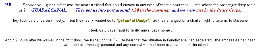 Text Box: P.S. ........Sooooooo....guess&nbsp; what was the nearest island that could engage in any type of rescue operation.....and where the passenger ferry took us ?&nbsp;&nbsp;&nbsp;&nbsp; GUADALCANAL.&nbsp;&nbsp;&nbsp;&nbsp;&nbsp;&nbsp; They got us into port around 4:30 in the morning...and we were met by the Peace Corps.
They took care of us very nicely......but they really wanted us to "get out of Dodge".&nbsp; So they arranged for a charter flight to take us to Brisbane.
It took us 3 days travel to finally arrive&nbsp; back home .
About 2 hours after we walked in the front door...we turned on the TV....to hear that the situation in Guadalcanal had escalated...the embassies had been shut down....and all embassy personal and any non-natives had been evacuated from the island.
&nbsp;
